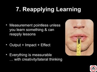 7. Reapplying Learning
• Measurement pointless unless
you learn something & can
reapply lessons
• Output + Impact + Effect
• Everything is measurable
… with creativity/lateral thinking
 