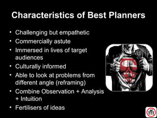 Characteristics of Best Planners
• Challenging but empathetic
• Commercially astute
• Immersed in lives of target
audiences
• Culturally informed
• Able to look at problems from
different angle (reframing)
• Combine Observation + Analysis
+ Intuition
• Fertilisers of ideas
 