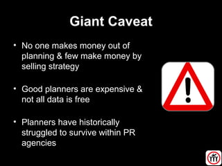 Giant Caveat
• No one makes money out of
planning & few make money by
selling strategy
• Good planners are expensive &
not all data is free
• Planners have historically
struggled to survive within PR
agencies
 