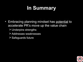 In Summary
• Embracing planning mindset has potential to
accelerate PR’s move up the value chain
Underpins strengths
Addresses weaknesses
Safeguards future
 
