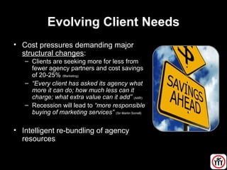 Evolving Client Needs
• Cost pressures demanding major
structural changes:
– Clients are seeking more for less from
fewer agency partners and cost savings
of 20-25% (Marketing)
– “Every client has asked its agency what
more it can do; how much less can it
charge; what extra value can it add” (AAR)
– Recession will lead to “more responsible
buying of marketing services” (Sir Martin Sorrell)
• Intelligent re-bundling of agency
resources
 