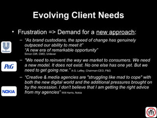 Evolving Client Needs
• Frustration => Demand for a new approach:
– “As brand custodians, the speed of change has genuinely
outpaced our ability to meet it”
“A new era of remarkable opportunity”
Simon Clift, CMO, Unilever
– "We need to reinvent the way we market to consumers. We need
a new model. It does not exist. No one else has one yet. But we
need to get going now.” A.G. Lafley, Chairman-CEO, P&G
– “Creative & media agencies are "struggling like mad to cope" with
both the new digital world and the additional pressures brought on
by the recession. I don’t believe that I am getting the right advice
from my agencies” Will Harris, Nokia
 