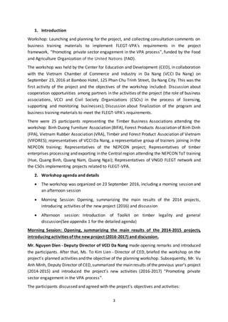 3
1. Introduction
Workshop: Launching and planning for the project, and collecting consultation comments on
business training materials to implement FLEGT-VPA's requirements in the project
framework, “Promoting private sector engagement in the VPA process”, funded by the Food
and Agriculture Organization of the United Nations (FAO).
The workshop was held by the Center for Education and Development (CED), in collaboration
with the Vietnam Chamber of Commerce and Industry in Da Nang (VCCI Da Nang) on
September 23, 2016 at Bamboo Hotel, 125 Phan Chu Trinh Street, Da Nang City. This was the
first activity of the project and the objectives of the workshop included: Discussion about
cooperation opportunities among partners in the activities of the project (the role of business
associations, VCCI and Civil Society Organizations (CSOs) in the process of licensing,
supporting and monitoring businesses); Discussion about finalization of the program and
business training materials to meet the FLEGT-VPA's requirements.
There were 25 participants representing the Timber Business Associations attending the
workshop: Binh Duong Furniture Association (BIFA), Forest Products Association of Binh Dinh
(FPA), Vietnam Rubber Association (VRA), Timber and Forest Product Association of Vietnam
(VIFORES); representatives of VCCI Da Nang, a representative group of trainers joining in the
NEPCON training; Representatives of the NEPCON project; Representatives of timber
enterprises processing and exporting in the Central region attending the NEPCON ToT training
(Hue, Quang Binh, Quang Nam, Quang Ngai); Representatives of VNGO FLEGT network and
the CSOs implementing projects related to FLEGT-VPA.
2. Workshop agenda and details
 The workshop was organized on 23 September 2016, including a morning session and
an afternoon session
 Morning Session: Opening, summarizing the main results of the 2014 projects,
introducing activities of the new project (2016) and discussion
 Afternoon session: Introduction of Toolkit on timber legality and general
discussion(See appendix 1 for the detailed agenda)
Morning Session: Opening, summarizing the main results of the 2014-2015 projects,
introducing activities of the new project (2016-2017) and discussion.
Mr. Nguyen Dien - Deputy Director of VCCI Da Nang made opening remarks and introduced
the participants. After that, Ms. To Kim Lien - Director of CED, briefed the workshop on the
project’s planned activities and the objective of the planning workshop. Subsequently, Mr. Vu
Anh Minh, Deputy Director of CED,summarized the main results of the previous year’s project
(2014-2015) and introduced the project’s new activities (2016-2017) “Promoting private
sector engagement in the VPA process”.
The participants discussed and agreed with the project’s objectives and activities:
 