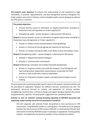 4
The project’s main objective: To enhance the understanding of and compliance to legal
frameworks, to promote legal production and best management practices throughout the
timber product value chain in Vietnam, and to strengthen public-private dialogues to advance
the VPA process in Vietnam.
The project objectives:
 Increase business access to information on legality requirements according to
Vietnamese laws and regulation on Timber Legality (TL)
 Strengthening public – private dialogues in advancing the VPA process
Output 1: Increase business access to information on legality requirements according to
Vietnamese laws and regulation on Timber Legality (TL)
 Activity 1.1: Project Launch and Participatory Planning Meeting
 Activity 1.2: Revision of training agenda and materials for businesses
 Activity 1.3: Conduct training for SMEs in the North, Central and Southern Areas
Output 2: Strengthening public – private dialogues in advancing the VPA process
 Activity2.1: Regional and national dialogues
 Activity2.2: Communication and outreach
Output 3: Monitoring, evaluation and visibility framework development.
 Activity 3.1: Organize courtesy visits with the European Union Delegation and
Food and Agriculture Organization representatives responsible for FLEGT
activities as well as with other relevant stakeholders
 Activity 3.2: Evaluation of project outputs and organization of project closure
meeting
The participants discussedand provided specificinputs for the project’s planned activities and
the possibility of cooperation between the different business associations and CED. The
participants’ discussion focused on contents and approaches for training activities,
strengthening communication, and how to design and support dialogues between businesses
and governmental agencies. The participants’ suggestions are summarized below.
Activity 1.2 and 1.3: Business training (including adjusting of NEPCON document and
organizing a pilot training course for the association’s members):
- CED will cooperate with selected Timber Associations to train businesses on VPA
requirements using NEPCON’s toolkit as a starting point. The toolkit has to be updated
based on the latest versions of VPA annexes (VNTLAS). It is planned that CED will work
with trainers trained by NEPCON’s project to develop an appropriate training agenda,
contents, and approaches for business members of the selected associations;
 