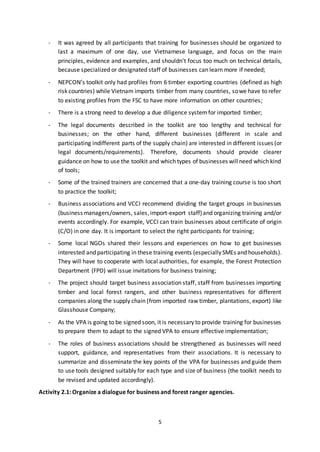 5
- It was agreed by all participants that training for businesses should be organized to
last a maximum of one day, use Vietnamese language, and focus on the main
principles, evidence and examples, and shouldn’t focus too much on technical details,
because specialized or designated staff of businesses can learn more if needed;
- NEPCON’s toolkit only had profiles from 6 timber exporting countries (defined as high
risk countries) while Vietnam imports timber from many countries, sowe have to refer
to existing profiles from the FSC to have more information on other countries;
- There is a strong need to develop a due diligence systemfor imported timber;
- The legal documents described in the toolkit are too lengthy and technical for
businesses; on the other hand, different businesses (different in scale and
participating indifferent parts of the supply chain) are interested in different issues (or
legal documents/requirements). Therefore, documents should provide clearer
guidance on how to use the toolkit and which types of businesses willneed which kind
of tools;
- Some of the trained trainers are concerned that a one-day training course is too short
to practice the toolkit;
- Business associations and VCCI recommend dividing the target groups in businesses
(business managers/owners, sales,import-export staff)and organizing training and/or
events accordingly. For example, VCCI can train businesses about certificate of origin
(C/O) in one day. It is important to select the right participants for training;
- Some local NGOs shared their lessons and experiences on how to get businesses
interested and participating in these training events (especiallySMEs and households).
They will have to cooperate with local authorities, for example, the Forest Protection
Department (FPD) will issue invitations for business training;
- The project should target business association staff, staff from businesses importing
timber and local forest rangers, and other business representatives for different
companies along the supply chain (from imported raw timber, plantations, export) like
Glasshouse Company;
- As the VPA is going to be signed soon, it is necessary to provide training for businesses
to prepare them to adapt to the signed VPA to ensure effective implementation;
- The roles of business associations should be strengthened as businesses will need
support, guidance, and representatives from their associations. It is necessary to
summarize and disseminate the key points of the VPA for businesses and guide them
to use tools designed suitably for each type and size of business (the toolkit needs to
be revised and updated accordingly).
Activity 2.1: Organize a dialogue for business and forest ranger agencies.
 
