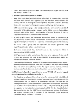 7
- Ho Chi Minh City Handicraft and Wood Industry Association (HAWA) is setting up a
due diligence system (DDS).
3. Summary of discussions about the toolkits
- Some participants also commented on the adjustment of the web toolkit interface
that looks a bit confused and suggested using the drop-down menu to select the
country and links to missing FSC national profiles. Regarding Vietnam's domestic
timber, it is too long and confusing so needs summarizing (e.g. land use rights);
- SFMI is currently developing a set of tools (based on the reference of version 6.3 of
households TLAS) and integrating a standard set FSC-COC to meet the TLAS and Due
diligence, wood control. This is a very new idea in Vietnam, sponsored by FAO, to
support businesses to use controlled timber materials;
- NEPCON toolkit is various and appropriate with multiple objects. It is agreed that a
one-day training course is enough and convenient for businesses. We should produce
a guide for enterprises’ websites or a supporting center so they can train themselves;
- We should invite 2 groups who are responsible for business governance and
export/import in order to have a positive impact;
- Businesses are concerned about technical issues and the very specific details in
procedures (e.g. NEPCON toolkit);
- SMEs’ governance is rather weak; hence, they need to be supported. At the end of
October, we will adjust and make recommendations on an appropriate toolkit for
businesses and upload this on the website;
- There are three online videos, but they are too longhand require monotonous reading,
which makes them hard to follow. Video clips should be 3-6 minutes in length. Editing
these into a more concise format, or clips that explain business practices, will help
businesses self-contact and proactively ask questions and receive feedback.
Establishing an independent support Center where VIFORES will provide support
connecting associations and business members:
- We should set up a Support/Counseling Center for businesses (with both CSO and
business associations participation) to handle questions, queries and complaints in the
future to ensure that VPA is going to be implemented effectively. This entity will use
funding from external sources insteadof the statebudget. An independent monitoring
unit must have the consent of the associations and use independent funds; they could
be supported by international organizations such as FAO. This idea should be further
discussed given the fact that FLEGT licensing, verification and business classification
are currently designed to be in the hands of the government (Forest Protection
Department and/or VNFOREST’s affiliations);
 
