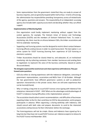 9
- Some representatives from the government stated that they are ready to answer all
business inquiries,and can generallyrespond within half an hour. In terms of licensing,
the administration has responsibilities providing transparency across all related tasks
of the agency, questions and answers. The responsibility of an independent assessing
agency also includes both capacity assessment and deciding whether they can afford
support.
Implementation of Monitoring Role
- One organization could hardly implement monitoring without support from the
central agencies, for example, The Vietnam Union of Science and Technology
Associations (VUSTA) and the members of Vietnam Fatherland Front. To create a
monitoring role, there must be an alliance between CSOs, the timber associations and
VCCI to undertake monitoring;
- Supporting and licensing systems must be designed to restrict direct contact between
licensing officials and businesses in order to avoid harassment. The best option is an
online system for FLEGT licensing (learning from experience of C/O licensing or
electronic customs);
- Timber Associations should be closely linked to, and advocates of, an institutional
monitoring role by collecting comments from member businesses and sending them
to negotiators to represent the voice of the business community (based on points
discussed above).
The delegatesexpressedthe needtolearnand share experience withIndonesia.They put
forward some questions:
- CED also refers to sharing experiences with the Indonesian delegation, consisting of
government representatives, associations and NGOs from 17-18 October. Although
the two governments have different governance systems as well as production
operation characteristics in the private sector, there are still some experiences that
can be learned/shared;
- Why is it taking a long time to issue FLEGT licenses since signing with Indonesia? Are
enterprises interested in FLEGT - VPA? What are the advantages and disadvantages of
FLEGT? Is Indonesia having difficulties in the implementation process?
- The association should collect current recommendations and difficulties of businesses
exporting timber to the EU, then send these to CED for documentation and to prepare
participants in advance. When organizing a sharing workshop with Indonesia, CED
should consult with both sides and prepare documents to send to the interested
associations and businesses for their information before the exchange;
- The licensing process will not be simple. Ghana and Indonesia have signed up for a
long time but they have not issued FLEGT licenses yet. Indonesia expects to release its
first FLEGT license mid-November 2016.
 