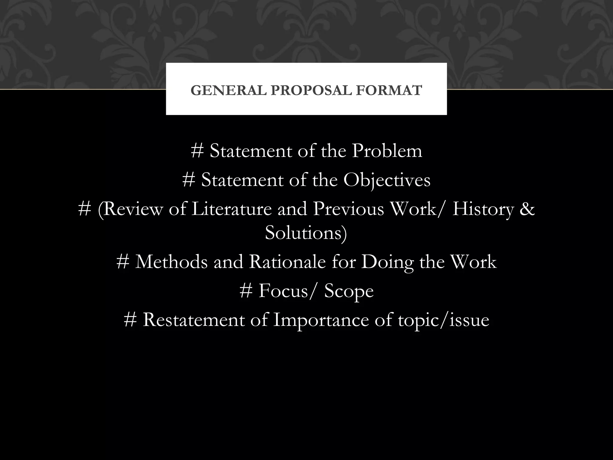 GENERAL PROPOSAL FORMAT



             # Statement of the Problem
           # Statement of the Objectives
# (Review of Literature and Previous Work/ History &
                      Solutions)
    # Methods and Rationale for Doing the Work
                   # Focus/ Scope
     # Restatement of Importance of topic/issue
 