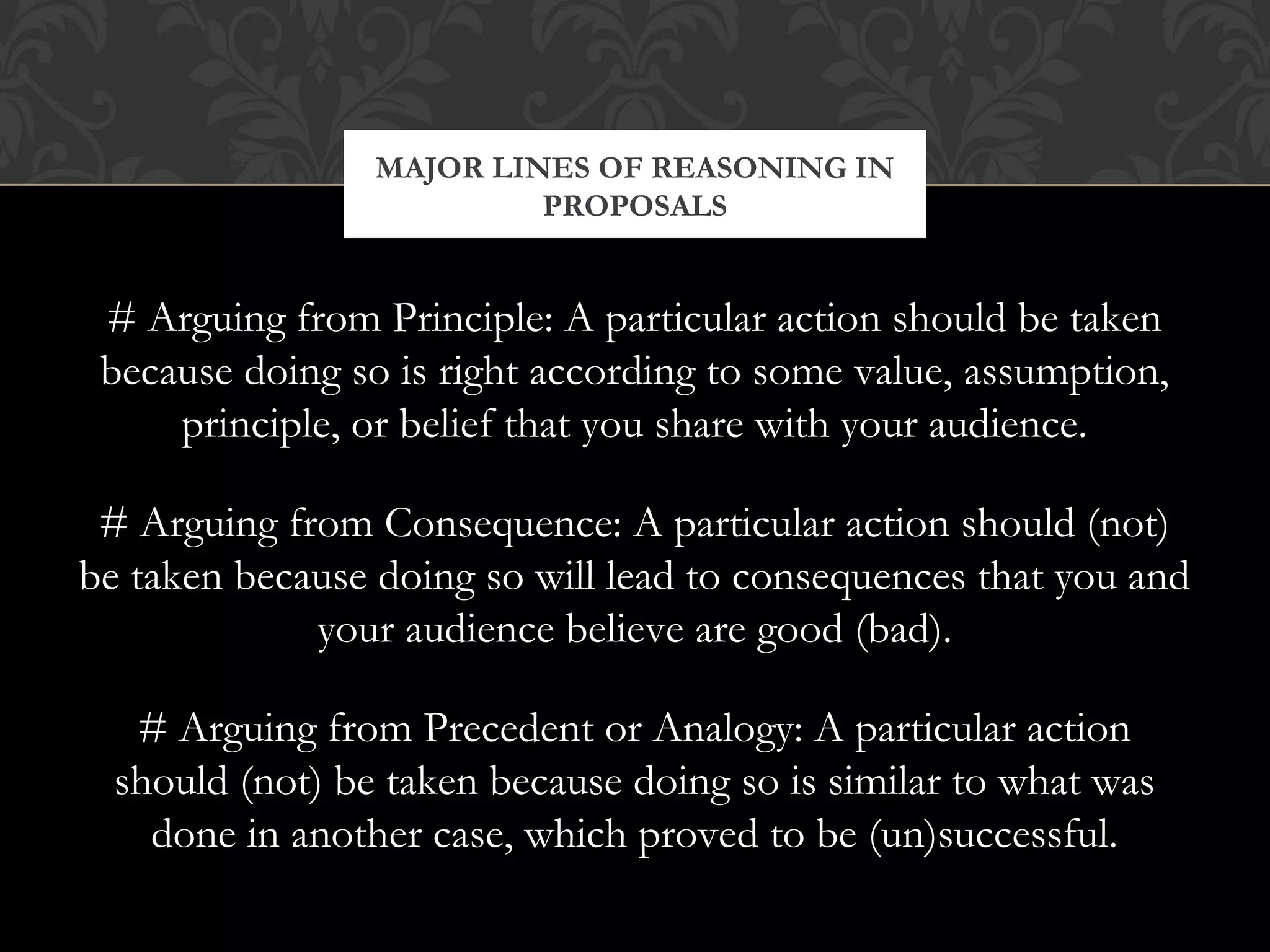 MAJOR LINES OF REASONING IN
                          PROPOSALS


 # Arguing from Principle: A particular action should be taken
 because doing so is right according to some value, assumption,
     principle, or belief that you share with your audience.

 # Arguing from Consequence: A particular action should (not)
be taken because doing so will lead to consequences that you and
             your audience believe are good (bad).

   # Arguing from Precedent or Analogy: A particular action
  should (not) be taken because doing so is similar to what was
    done in another case, which proved to be (un)successful.
 