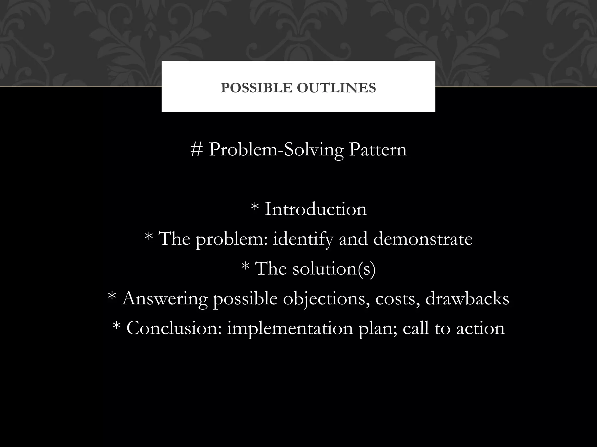 POSSIBLE OUTLINES



          # Problem-Solving Pattern

                  * Introduction
    * The problem: identify and demonstrate
                 * The solution(s)
* Answering possible objections, costs, drawbacks
 * Conclusion: implementation plan; call to action
 