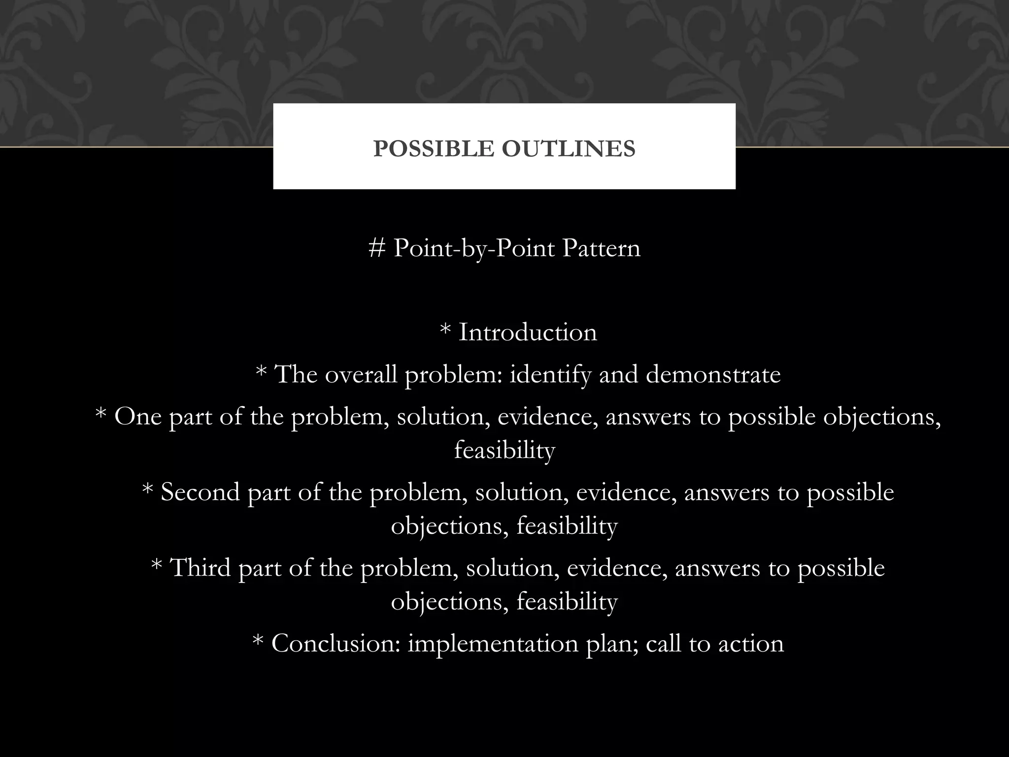 POSSIBLE OUTLINES


                         # Point-by-Point Pattern


                                * Introduction
               * The overall problem: identify and demonstrate
* One part of the problem, solution, evidence, answers to possible objections,
                                 feasibility
   * Second part of the problem, solution, evidence, answers to possible
                           objections, feasibility
    * Third part of the problem, solution, evidence, answers to possible
                           objections, feasibility
              * Conclusion: implementation plan; call to action
 