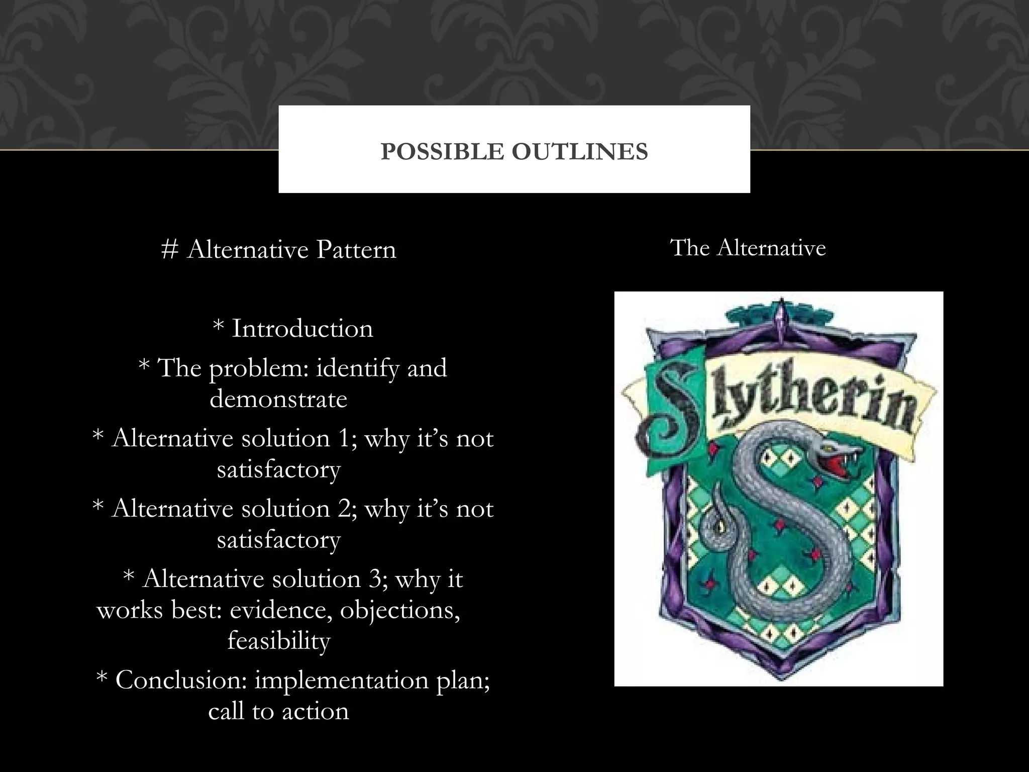 POSSIBLE OUTLINES


      # Alternative Pattern                    The Alternative


           * Introduction
    * The problem: identify and
           demonstrate
* Alternative solution 1; why it’s not
            satisfactory
* Alternative solution 2; why it’s not
            satisfactory
   * Alternative solution 3; why it
works best: evidence, objections,
             feasibility
* Conclusion: implementation plan;
           call to action
 