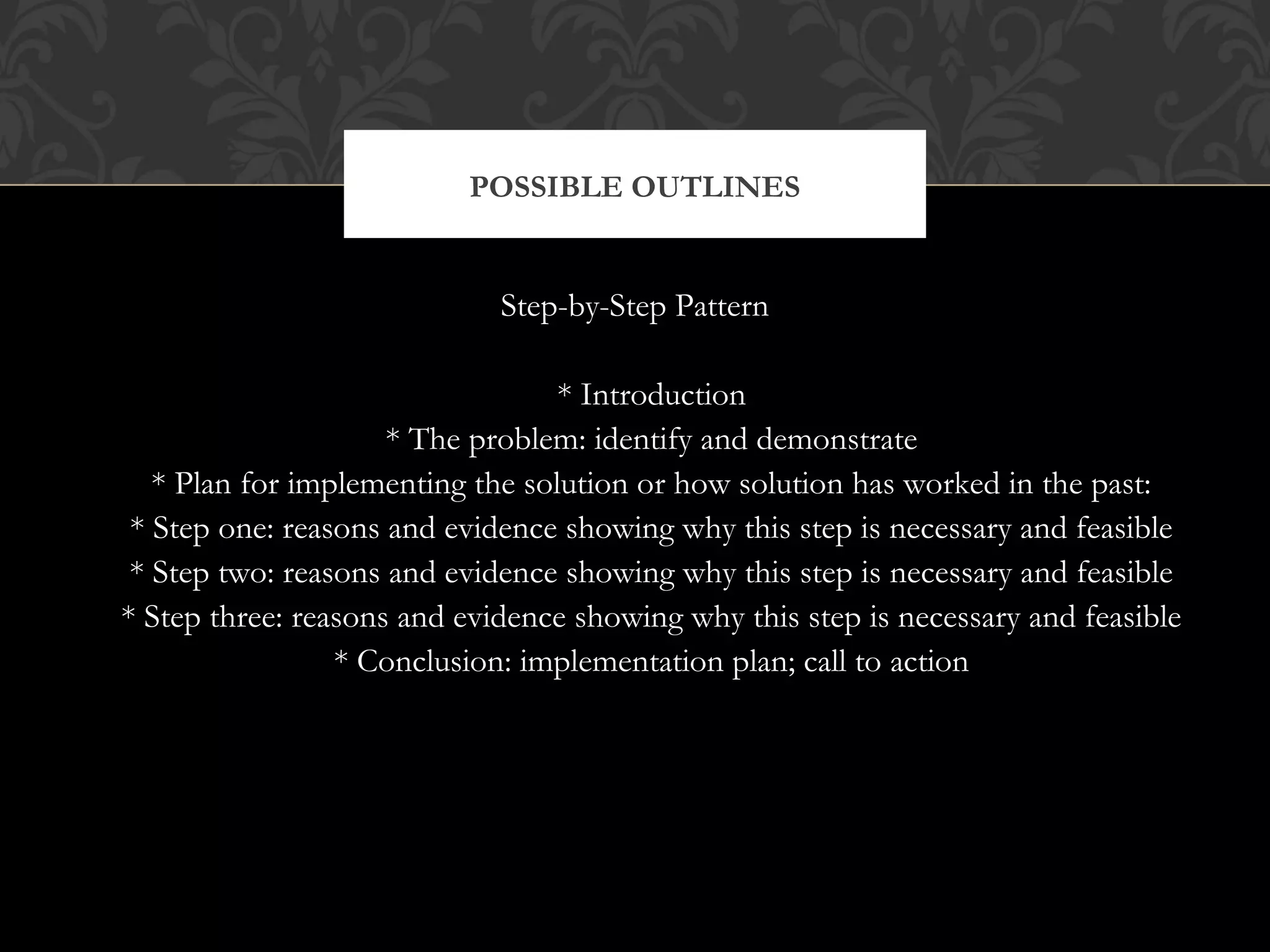 POSSIBLE OUTLINES


                             Step-by-Step Pattern

                                  * Introduction
                     * The problem: identify and demonstrate
   * Plan for implementing the solution or how solution has worked in the past:
 * Step one: reasons and evidence showing why this step is necessary and feasible
 * Step two: reasons and evidence showing why this step is necessary and feasible
* Step three: reasons and evidence showing why this step is necessary and feasible
                 * Conclusion: implementation plan; call to action
 
