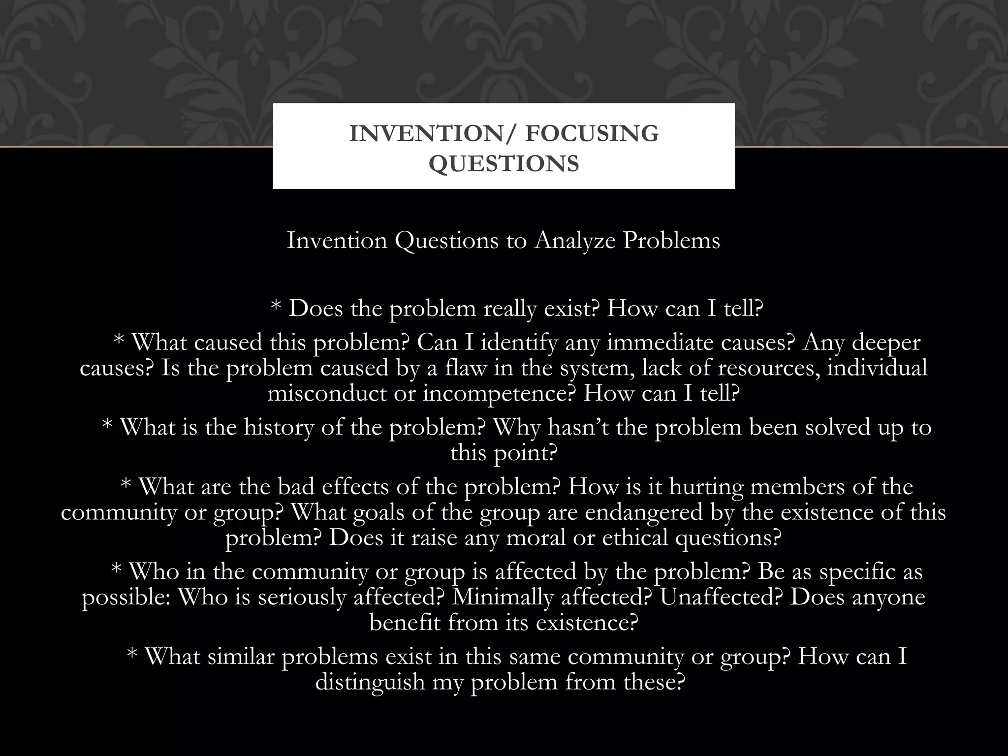INVENTION/ FOCUSING
                                QUESTIONS


                     Invention Questions to Analyze Problems

                     * Does the problem really exist? How can I tell?
     * What caused this problem? Can I identify any immediate causes? Any deeper
  causes? Is the problem caused by a flaw in the system, lack of resources, individual
                    misconduct or incompetence? How can I tell?
    * What is the history of the problem? Why hasn’t the problem been solved up to
                                       this point?
      * What are the bad effects of the problem? How is it hurting members of the
community or group? What goals of the group are endangered by the existence of this
                 problem? Does it raise any moral or ethical questions?
     * Who in the community or group is affected by the problem? Be as specific as
  possible: Who is seriously affected? Minimally affected? Unaffected? Does anyone
                               benefit from its existence?
       * What similar problems exist in this same community or group? How can I
                         distinguish my problem from these?
 