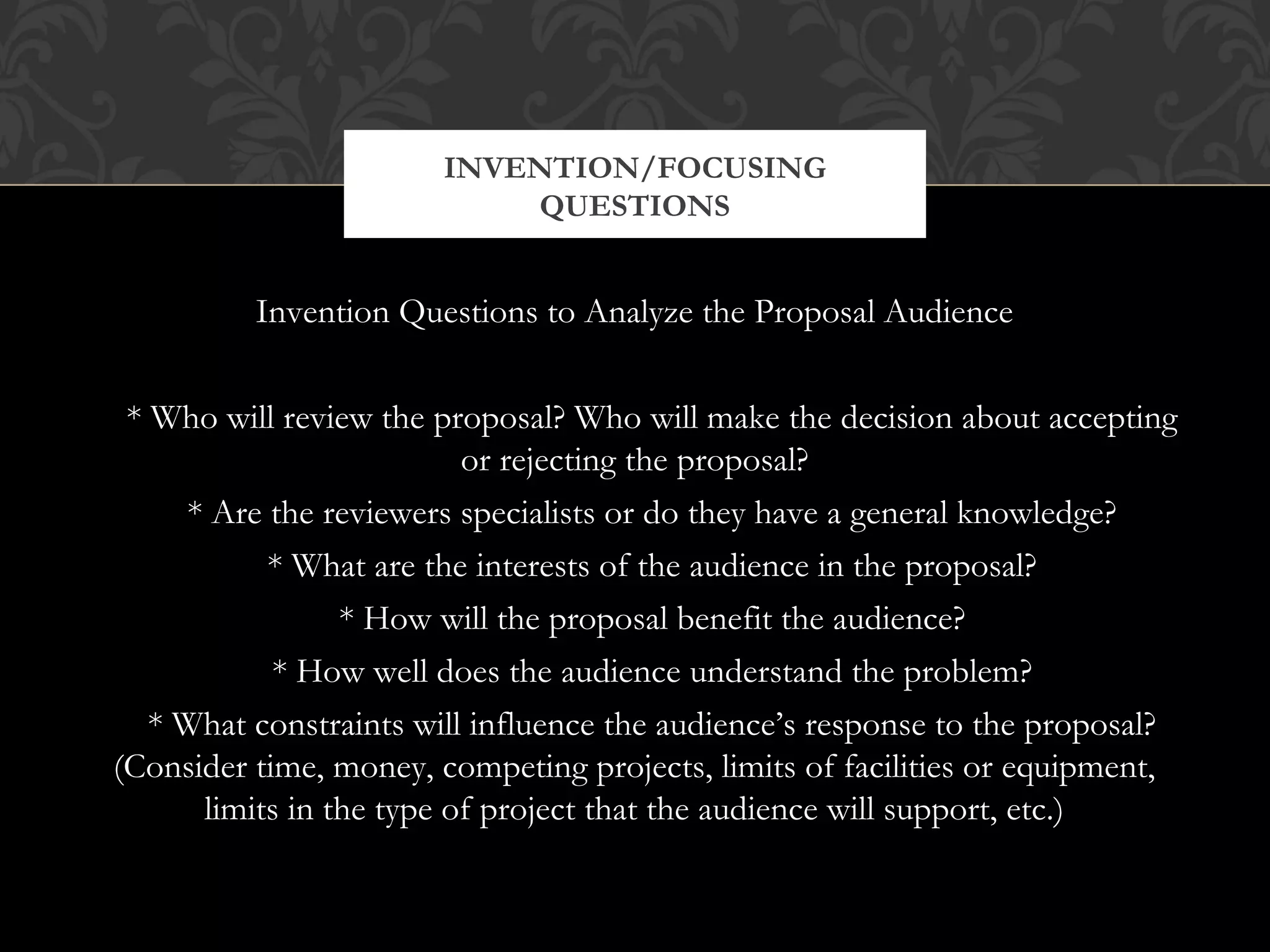 INVENTION/FOCUSING
                           QUESTIONS


          Invention Questions to Analyze the Proposal Audience


 * Who will review the proposal? Who will make the decision about accepting
                          or rejecting the proposal?
     * Are the reviewers specialists or do they have a general knowledge?
           * What are the interests of the audience in the proposal?
                 * How will the proposal benefit the audience?
            * How well does the audience understand the problem?
   * What constraints will influence the audience’s response to the proposal?
(Consider time, money, competing projects, limits of facilities or equipment,
      limits in the type of project that the audience will support, etc.)
 