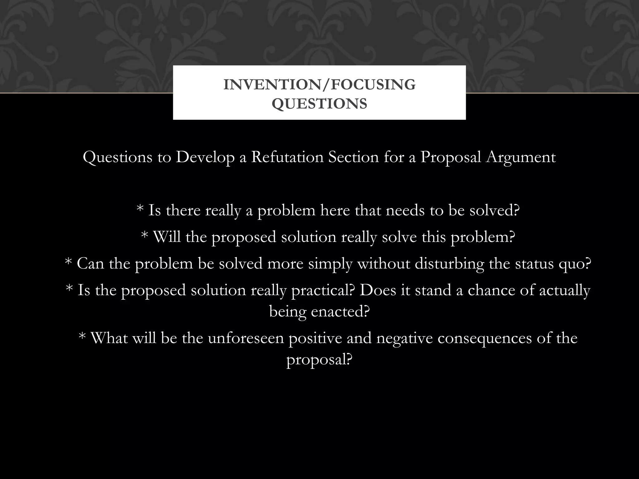 INVENTION/FOCUSING
                           QUESTIONS


  Questions to Develop a Refutation Section for a Proposal Argument


           * Is there really a problem here that needs to be solved?
            * Will the proposed solution really solve this problem?
* Can the problem be solved more simply without disturbing the status quo?
* Is the proposed solution really practical? Does it stand a chance of actually
                                being enacted?
  * What will be the unforeseen positive and negative consequences of the
                                   proposal?
 