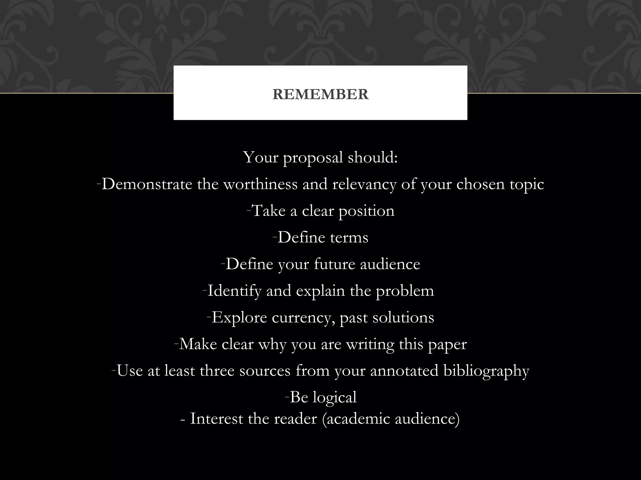 REMEMBER


                       Your proposal should:
-Demonstrate the worthiness and relevancy of your chosen topic
                        -Take a clear position
                            -Define terms
                    -Define your future audience
                 -Identify and explain the problem
                  -Explore currency, past solutions
            -Make clear why you are writing this paper
  -Use at least three sources from your annotated bibliography
                              -Be logical
             - Interest the reader (academic audience)
 