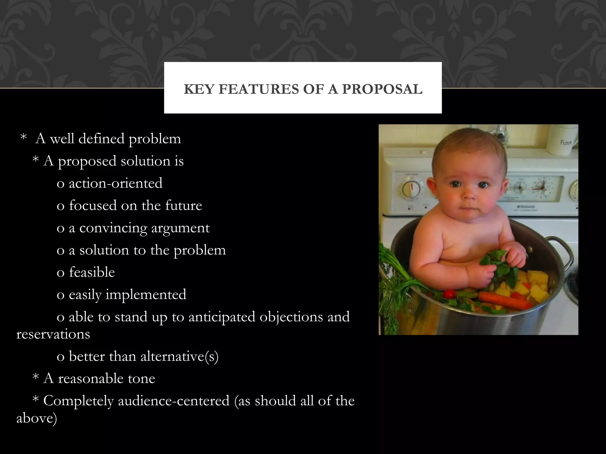 KEY FEATURES OF A PROPOSAL


 * A well defined problem
   * A proposed solution is
       o action-oriented
       o focused on the future
       o a convincing argument
       o a solution to the problem
       o feasible
       o easily implemented
       o able to stand up to anticipated objections and
reservations
       o better than alternative(s)
   * A reasonable tone
   * Completely audience-centered (as should all of the
above)
 