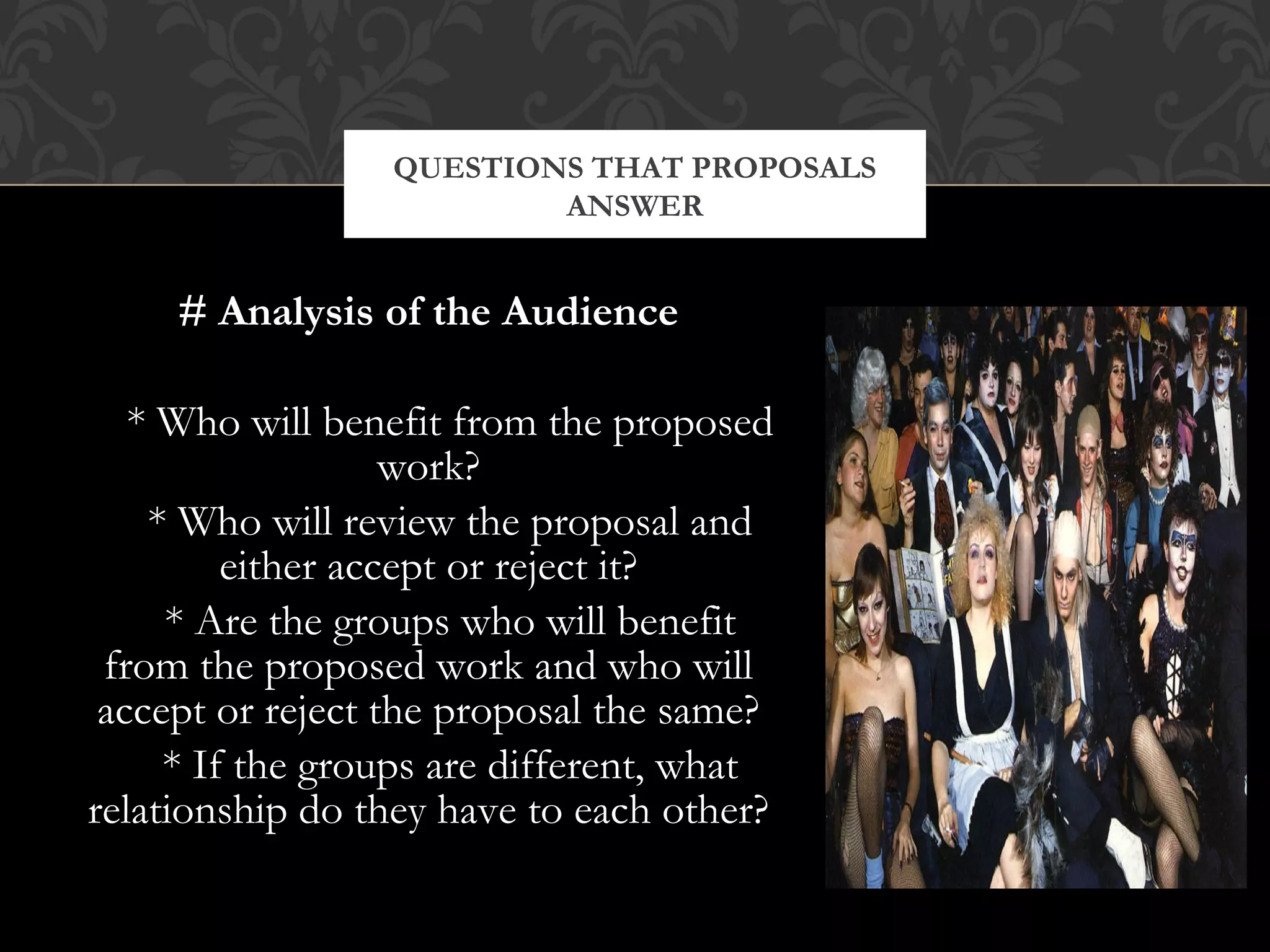 QUESTIONS THAT PROPOSALS
                         ANSWER


     # Analysis of the Audience

   * Who will benefit from the proposed
                   work?
    * Who will review the proposal and
         either accept or reject it?
     * Are the groups who will benefit
 from the proposed work and who will
 accept or reject the proposal the same?
     * If the groups are different, what
relationship do they have to each other?
 