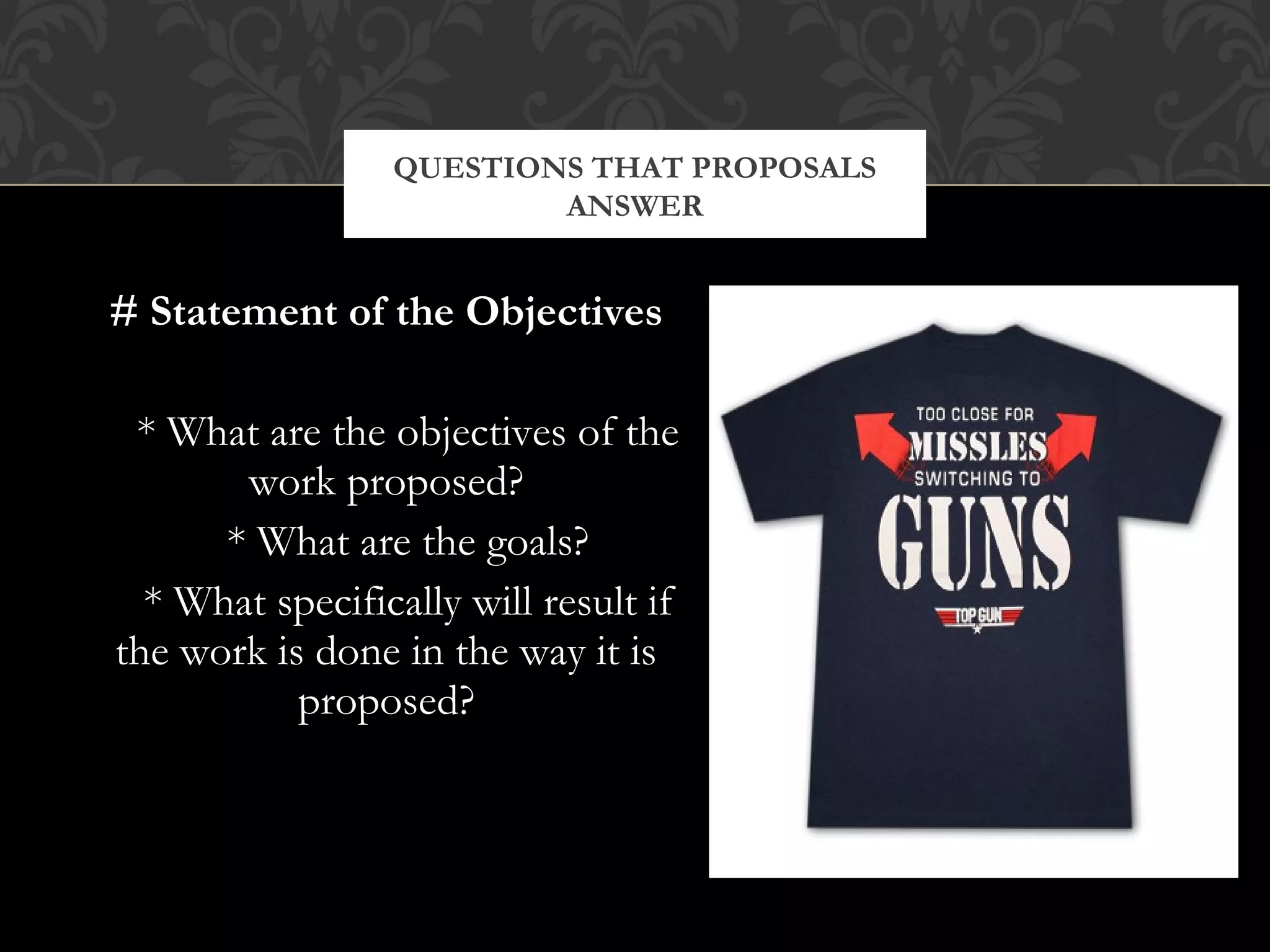 QUESTIONS THAT PROPOSALS
                         ANSWER


# Statement of the Objectives

 * What are the objectives of the
       work proposed?
      * What are the goals?
  * What specifically will result if
the work is done in the way it is
           proposed?
 