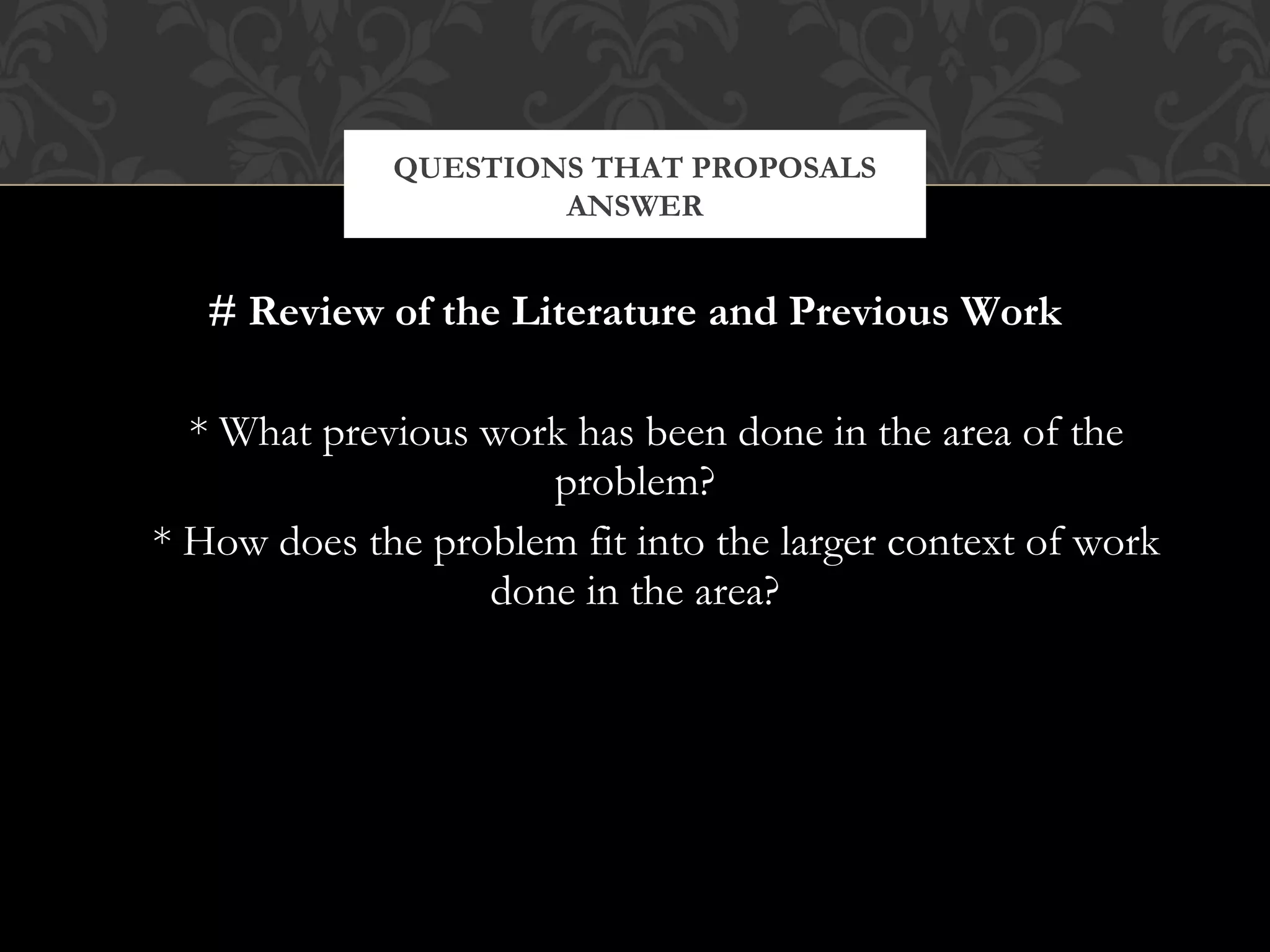QUESTIONS THAT PROPOSALS
                     ANSWER


   # Review of the Literature and Previous Work

  * What previous work has been done in the area of the
                     problem?
* How does the problem fit into the larger context of work
                  done in the area?
 