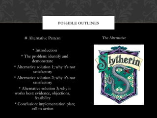 POSSIBLE OUTLINES


      # Alternative Pattern                    The Alternative


           * Introduction
    * The problem: identify and
           demonstrate
* Alternative solution 1; why it’s not
            satisfactory
* Alternative solution 2; why it’s not
            satisfactory
   * Alternative solution 3; why it
works best: evidence, objections,
             feasibility
* Conclusion: implementation plan;
           call to action
 