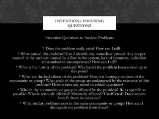INVENTION/ FOCUSING
                                QUESTIONS


                     Invention Questions to Analyze Problems

                     * Does the problem really exist? How can I tell?
     * What caused this problem? Can I identify any immediate causes? Any deeper
  causes? Is the problem caused by a flaw in the system, lack of resources, individual
                    misconduct or incompetence? How can I tell?
    * What is the history of the problem? Why hasn’t the problem been solved up to
                                       this point?
      * What are the bad effects of the problem? How is it hurting members of the
community or group? What goals of the group are endangered by the existence of this
                 problem? Does it raise any moral or ethical questions?
     * Who in the community or group is affected by the problem? Be as specific as
  possible: Who is seriously affected? Minimally affected? Unaffected? Does anyone
                               benefit from its existence?
       * What similar problems exist in this same community or group? How can I
                         distinguish my problem from these?
 