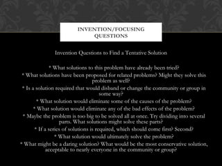 INVENTION/FOCUSING
                             QUESTIONS


               Invention Questions to Find a Tentative Solution

                * What solutions to this problem have already been tried?
 * What solutions have been proposed for related problems? Might they solve this
                                    problem as well?
 * Is a solution required that would disband or change the community or group in
                                        some way?
         * What solution would eliminate some of the causes of the problem?
       * What solution would eliminate any of the bad effects of the problem?
 * Maybe the problem is too big to be solved all at once. Try dividing into several
                     parts. What solutions might solve these parts?
        * If a series of solutions is required, which should come first? Second?
                  * What solution would ultimately solve the problem?
* What might be a daring solution? What would be the most conservative solution,
              acceptable to nearly everyone in the community or group?
 