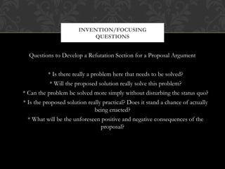 INVENTION/FOCUSING
                           QUESTIONS


  Questions to Develop a Refutation Section for a Proposal Argument


           * Is there really a problem here that needs to be solved?
            * Will the proposed solution really solve this problem?
* Can the problem be solved more simply without disturbing the status quo?
* Is the proposed solution really practical? Does it stand a chance of actually
                                being enacted?
  * What will be the unforeseen positive and negative consequences of the
                                   proposal?
 