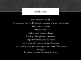 REMEMBER


                       Your proposal should:
-Demonstrate the worthiness and relevancy of your chosen topic
                        -Take a clear position
                            -Define terms
                    -Define your future audience
                 -Identify and explain the problem
                  -Explore currency, past solutions
            -Make clear why you are writing this paper
  -Use at least three sources from your annotated bibliography
                              -Be logical
             - Interest the reader (academic audience)
 