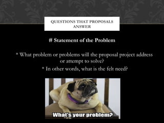 QUESTIONS THAT PROPOSALS
                       ANSWER


              # Statement of the Problem

* What problem or problems will the proposal project address
                  or attempt to solve?
          * In other words, what is the felt need?
 