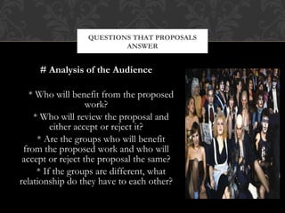 QUESTIONS THAT PROPOSALS
                         ANSWER


     # Analysis of the Audience

   * Who will benefit from the proposed
                   work?
    * Who will review the proposal and
         either accept or reject it?
     * Are the groups who will benefit
 from the proposed work and who will
 accept or reject the proposal the same?
     * If the groups are different, what
relationship do they have to each other?
 