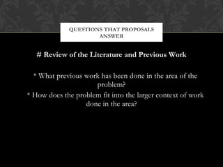 QUESTIONS THAT PROPOSALS
                     ANSWER


   # Review of the Literature and Previous Work

  * What previous work has been done in the area of the
                     problem?
* How does the problem fit into the larger context of work
                  done in the area?
 