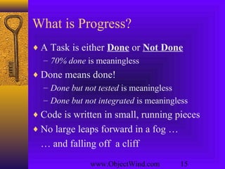 www.ObjectWind.com 15
What is Progress?
♦ A Task is either Done or Not Done
– 70% done is meaningless
♦ Done means done!
– Done but not tested is meaningless
– Done but not integrated is meaningless
♦ Code is written in small, running pieces
♦ No large leaps forward in a fog …
… and falling off a cliff
 