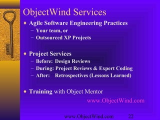www.ObjectWind.com 22
ObjectWind Services
♦ Agile Software Engineering Practices
– Your team, or
– Outsourced XP Projects
♦ Project Services
– Before: Design Reviews
– During: Project Reviews & Expert Coding
– After: Retrospectives (Lessons Learned)
♦ Training with Object Mentor
www.ObjectWind.com
 