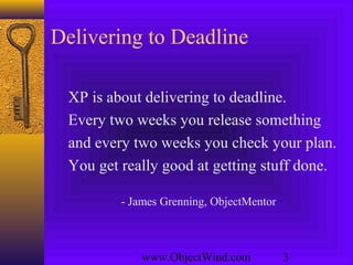 www.ObjectWind.com 3
Delivering to Deadline
XP is about delivering to deadline.
Every two weeks you release something
and every two weeks you check your plan.
You get really good at getting stuff done.
- James Grenning, ObjectMentor
 