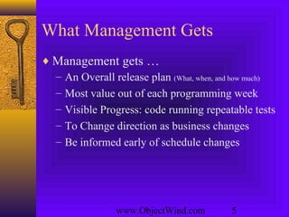 www.ObjectWind.com 5
What Management Gets
♦ Management gets …
– An Overall release plan (What, when, and how much)
– Most value out of each programming week
– Visible Progress: code running repeatable tests
– To Change direction as business changes
– Be informed early of schedule changes
 