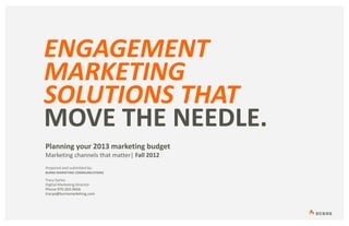 ENGAGEMENT
MARKETING
SOLUTIONS THAT
MOVE THE NEEDLE.
Planning your 2013 marketing budget
Marketing channels that matter| Fall 2012
Prepared and submitted by:
BURNS MARKETING COMMUNICATIONS

Tracy Earles
Digital Marketing Director
Phone 970.203.9656
tracye@burnsmarketing.com
 