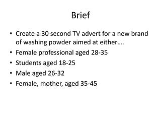 Brief
• Create a 30 second TV advert for a new brand
of washing powder aimed at either….
• Female professional aged 28-35
• Students aged 18-25
• Male aged 26-32
• Female, mother, aged 35-45
 