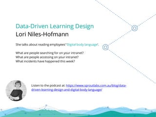 Data-Driven Learning Design
Lori Niles-Hofmann
She talks about reading employees’ ‘Digital body language’.
What are people searching for on your intranet?
What are people accessing on your intranet?
What incidents have happened this week?
Listen to the podcast at: https://www.sproutlabs.com.au/blog/data-
driven-learning-design-and-digital-body-language/
 