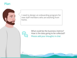 I need to design an onboarding program for
new staff members who are working from
home.
Plan
What could be the business metrics?
How is the data going to be collected?
Please add your thoughts in chat
 