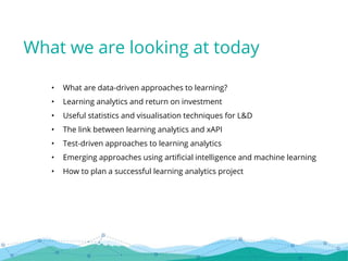 • What are data-driven approaches to learning?
• Learning analytics and return on investment
• Useful statistics and visualisation techniques for L&D
• The link between learning analytics and xAPI
• Test-driven approaches to learning analytics
• Emerging approaches using artificial intelligence and machine learning
• How to plan a successful learning analytics project
What we are looking at today
 