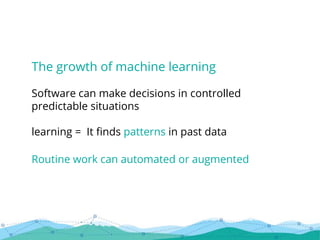 The growth of machine learning
Software can make decisions in controlled
predictable situations
learning = It finds patterns in past data
Routine work can automated or augmented
 