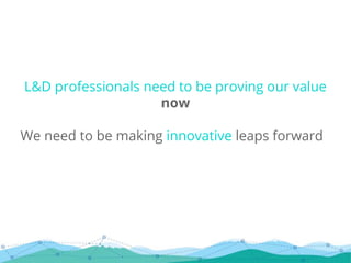 L&D professionals need to be proving our value
now
We need to be making innovative leaps forward
 