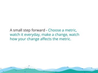 A small step forward - Choose a metric,
watch it everyday, make a change, watch
how your change affects the metric.
 