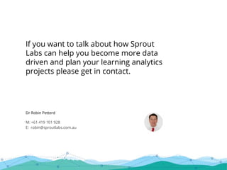 Dr Robin Petterd
M: +61 419 101 928
E: robin@sproutlabs.com.au
If you want to talk about how Sprout
Labs can help you become more data
driven and plan your learning analytics
projects please get in contact.
 