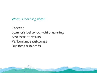 What is learning data?
Content
Learner’s behaviour while learning
Assessment results
Performance outcomes
Business outcomes
 