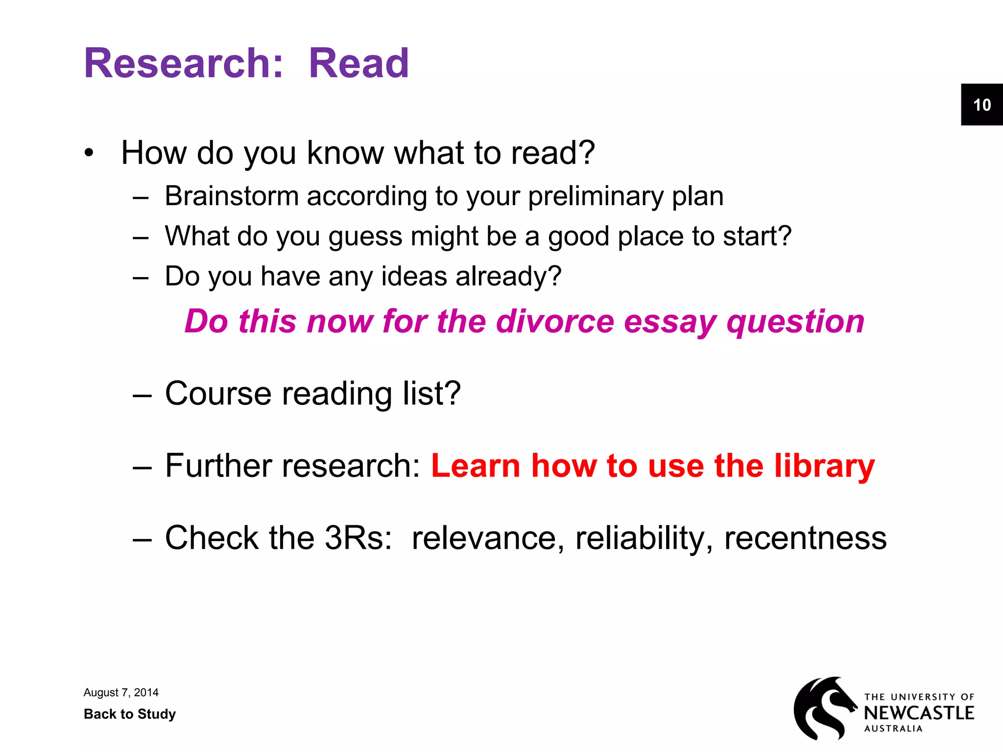 Research: Read
• How do you know what to read?
– Brainstorm according to your preliminary plan
– What do you guess might be a good place to start?
– Do you have any ideas already?
Do this now for the divorce essay question
– Course reading list?
– Further research: Learn how to use the library
– Check the 3Rs: relevance, reliability, recentness
August 7, 2014
Back to Study
10
 