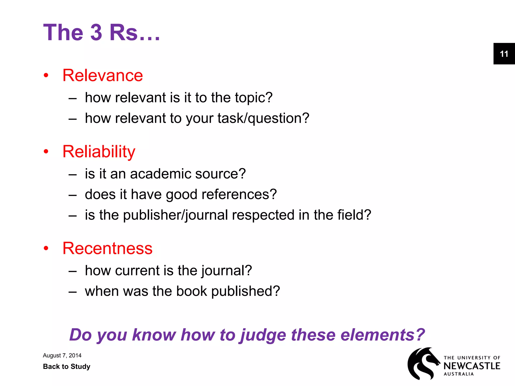 August 7, 2014
Back to Study
1111
• Relevance
– how relevant is it to the topic?
– how relevant to your task/question?
• Reliability
– is it an academic source?
– does it have good references?
– is the publisher/journal respected in the field?
• Recentness
– how current is the journal?
– when was the book published?
Do you know how to judge these elements?
The 3 Rs…
 