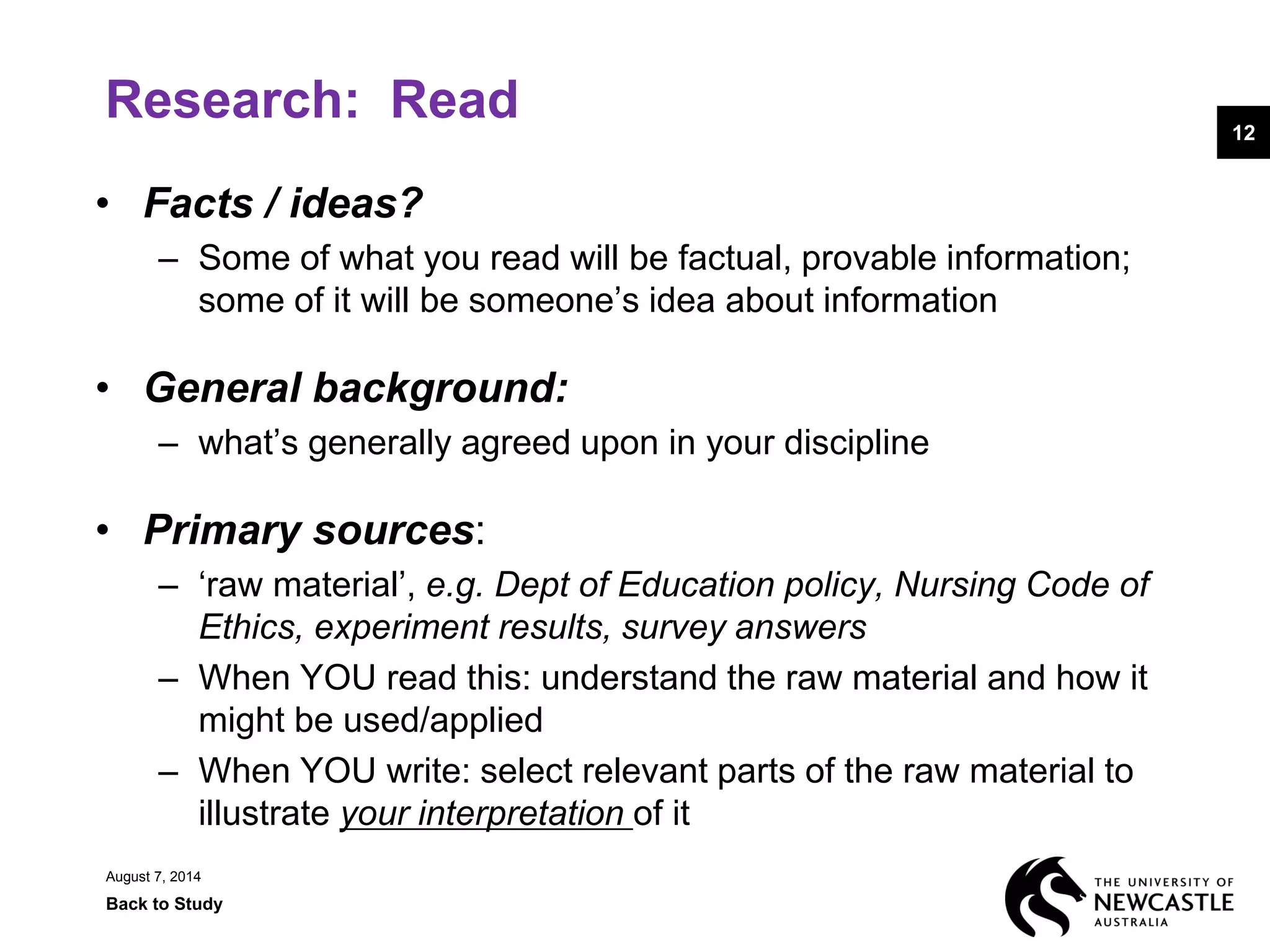 Research: Read
• Facts / ideas?
– Some of what you read will be factual, provable information;
some of it will be someone’s idea about information
• General background:
– what’s generally agreed upon in your discipline
• Primary sources:
– ‘raw material’, e.g. Dept of Education policy, Nursing Code of
Ethics, experiment results, survey answers
– When YOU read this: understand the raw material and how it
might be used/applied
– When YOU write: select relevant parts of the raw material to
illustrate your interpretation of it
August 7, 2014
Back to Study
12
 